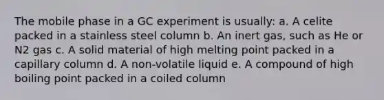 The mobile phase in a GC experiment is usually: a. A celite packed in a stainless steel column b. An inert gas, such as He or N2 gas c. A solid material of high melting point packed in a capillary column d. A non-volatile liquid e. A compound of high boiling point packed in a coiled column