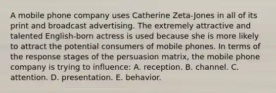 A mobile phone company uses Catherine Zeta-Jones in all of its print and broadcast advertising. The extremely attractive and talented English-born actress is used because she is more likely to attract the potential consumers of mobile phones. In terms of the response stages of the persuasion matrix, the mobile phone company is trying to influence: A. reception. B. channel. C. attention. D. presentation. E. behavior.