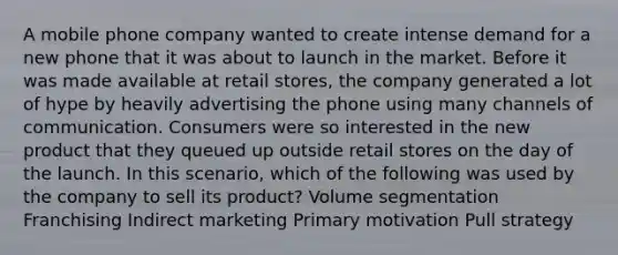 A mobile phone company wanted to create intense demand for a new phone that it was about to launch in the market. Before it was made available at retail stores, the company generated a lot of hype by heavily advertising the phone using many channels of communication. Consumers were so interested in the new product that they queued up outside retail stores on the day of the launch. In this scenario, which of the following was used by the company to sell its product? Volume segmentation Franchising Indirect marketing Primary motivation Pull strategy