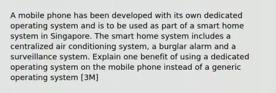 A mobile phone has been developed with its own dedicated operating system and is to be used as part of a smart home system in Singapore. The smart home system includes a centralized air conditioning system, a burglar alarm and a surveillance system. Explain one benefit of using a dedicated operating system on the mobile phone instead of a generic operating system [3M]