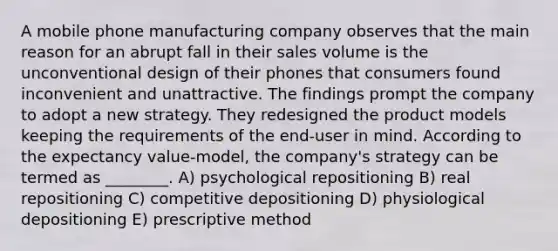 A mobile phone manufacturing company observes that the main reason for an abrupt fall in their sales volume is the unconventional design of their phones that consumers found inconvenient and unattractive. The findings prompt the company to adopt a new strategy. They redesigned the product models keeping the requirements of the end-user in mind. According to the expectancy value-model, the company's strategy can be termed as ________. A) psychological repositioning B) real repositioning C) competitive depositioning D) physiological depositioning E) prescriptive method