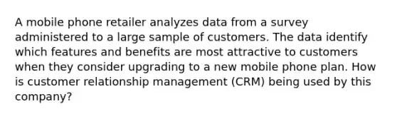 A mobile phone retailer analyzes data from a survey administered to a large sample of customers. The data identify which features and benefits are most attractive to customers when they consider upgrading to a new mobile phone plan. How is customer relationship management (CRM) being used by this company?