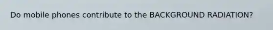 Do mobile phones contribute to the BACKGROUND RADIATION?