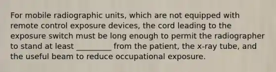 For mobile radiographic units, which are not equipped with remote control exposure devices, the cord leading to the exposure switch must be long enough to permit the radiographer to stand at least _________ from the patient, the x-ray tube, and the useful beam to reduce occupational exposure.