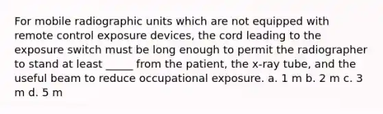 For mobile radiographic units which are not equipped with remote control exposure devices, the cord leading to the exposure switch must be long enough to permit the radiographer to stand at least _____ from the patient, the x-ray tube, and the useful beam to reduce occupational exposure. a. 1 m b. 2 m c. 3 m d. 5 m