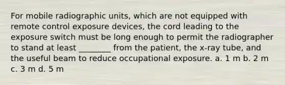 For mobile radiographic units, which are not equipped with remote control exposure devices, the cord leading to the exposure switch must be long enough to permit the radiographer to stand at least ________ from the patient, the x-ray tube, and the useful beam to reduce occupational exposure. a. 1 m b. 2 m c. 3 m d. 5 m