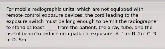 For mobile radiographic units, which are not equipped with remote control exposure devices, the cord leading to the exposure switch must be long enough to permit the radiographer to stand at least ___ _ from the patient, the x-ray tube, and the useful beam to reduce occupational exposure. A. 1 m B. 2m C. 3 m D. Sm