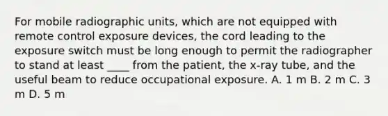 For mobile radiographic units, which are not equipped with remote control exposure devices, the cord leading to the exposure switch must be long enough to permit the radiographer to stand at least ____ from the patient, the x-ray tube, and the useful beam to reduce occupational exposure. A. 1 m B. 2 m C. 3 m D. 5 m