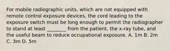 For mobile radiographic units, which are not equipped with remote control exposure devices, the cord leading to the exposure switch must be long enough to permit the radiographer to stand at least ________ from the patient, the x-ray tube, and the useful beam to reduce occupational exposure. A. 1m B. 2m C. 3m D. 5m