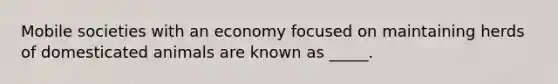 Mobile societies with an economy focused on maintaining herds of domesticated animals are known as _____.