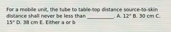 For a mobile unit, the tube to table-top distance source-to-skin distance shall never be less than ___________. A. 12" B. 30 cm C. 15" D. 38 cm E. Either a or b