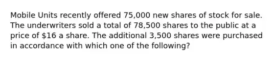 Mobile Units recently offered 75,000 new shares of stock for sale. The underwriters sold a total of 78,500 shares to the public at a price of 16 a share. The additional 3,500 shares were purchased in accordance with which one of the following?