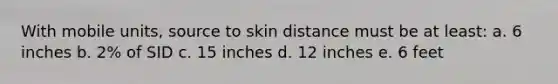 With mobile units, source to skin distance must be at least: a. 6 inches b. 2% of SID c. 15 inches d. 12 inches e. 6 feet