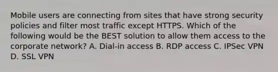 Mobile users are connecting from sites that have strong security policies and filter most traffic except HTTPS. Which of the following would be the BEST solution to allow them access to the corporate network? A. Dial-in access B. RDP access C. IPSec VPN D. SSL VPN