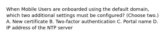 When Mobile Users are onboarded using the default domain, which two additional settings must be configured? (Choose two.) A. New certificate B. Two-factor authentication C. Portal name D. IP address of the NTP server