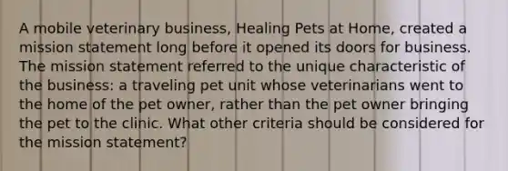 A mobile veterinary business, Healing Pets at Home, created a mission statement long before it opened its doors for business. The mission statement referred to the unique characteristic of the business: a traveling pet unit whose veterinarians went to the home of the pet owner, rather than the pet owner bringing the pet to the clinic. What other criteria should be considered for the mission statement?