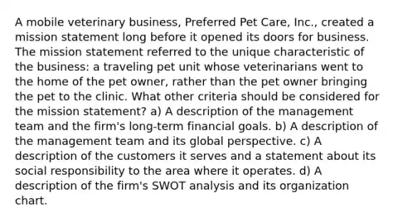 A mobile veterinary business, Preferred Pet Care, Inc., created a mission statement long before it opened its doors for business. The mission statement referred to the unique characteristic of the business: a traveling pet unit whose veterinarians went to the home of the pet owner, rather than the pet owner bringing the pet to the clinic. What other criteria should be considered for the mission statement? a) A description of the management team and the firm's long-term financial goals. b) A description of the management team and its global perspective. c) A description of the customers it serves and a statement about its social responsibility to the area where it operates. d) A description of the firm's SWOT analysis and its organization chart.