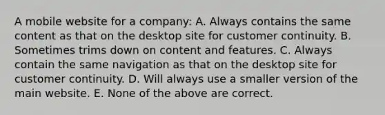 A mobile website for a company: A. Always contains the same content as that on the desktop site for customer continuity. B. Sometimes trims down on content and features. C. Always contain the same navigation as that on the desktop site for customer continuity. D. Will always use a smaller version of the main website. E. None of the above are correct.