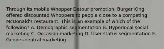 Through its mobile Whopper Detour​ promotion, Burger King offered discounted Whoppers to people close to a competing​ McDonald's restaurant. This is an example of which of the​ following? A. Demographic segmentation B. Hyperlocal social marketing C. Occasion marketing D. User status segmentation E. ​Gender-neutral marketing