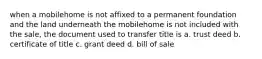 when a mobilehome is not affixed to a permanent foundation and the land underneath the mobilehome is not included with the sale, the document used to transfer title is a. trust deed b. certificate of title c. grant deed d. bill of sale