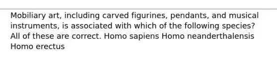 Mobiliary art, including carved figurines, pendants, and musical instruments, is associated with which of the following species? All of these are correct. Homo sapiens Homo neanderthalensis Homo erectus