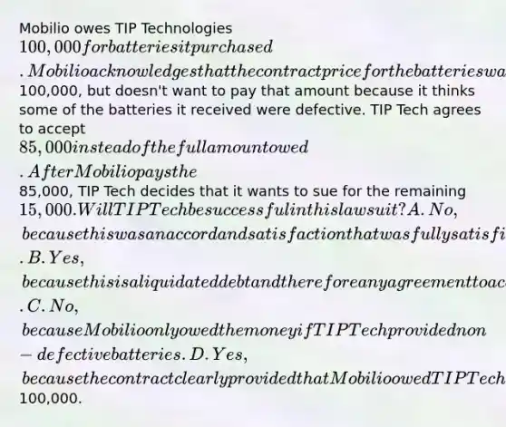 Mobilio owes TIP Technologies 100,000 for batteries it purchased. Mobilio acknowledges that the contract price for the batteries was100,000, but doesn't want to pay that amount because it thinks some of the batteries it received were defective. TIP Tech agrees to accept 85,000 instead of the full amount owed. After Mobilio pays the85,000, TIP Tech decides that it wants to sue for the remaining 15,000. Will TIP Tech be successful in this lawsuit? A. No, because this was an accord and satisfaction that was fully satisfied. B. Yes, because this is a liquidated debt and therefore any agreement to accept less than the full amount is not binding. C. No, because Mobilio only owed the money if TIP Tech provided non-defective batteries. D. Yes, because the contract clearly provided that Mobilio owed TIP Tech100,000.