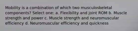 Mobility is a combination of which two musculoskeletal components? Select one: a. Flexibility and joint ROM b. Muscle strength and power c. Muscle strength and neuromuscular efficiency d. Neuromuscular efficiency and quickness