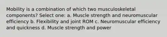 Mobility is a combination of which two musculoskeletal components? Select one: a. Muscle strength and neuromuscular efficiency b. Flexibility and joint ROM c. Neuromuscular efficiency and quickness d. Muscle strength and power