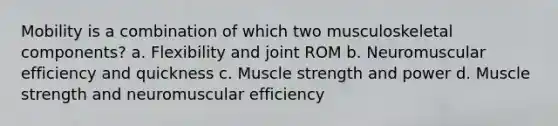 Mobility is a combination of which two musculoskeletal components? a. Flexibility and joint ROM b. Neuromuscular efficiency and quickness c. Muscle strength and power d. Muscle strength and neuromuscular efficiency