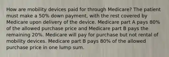 How are mobility devices paid for through Medicare? The patient must make a 50% down payment, with the rest covered by Medicare upon delivery of the device. Medicare part A pays 80% of the allowed purchase price and Medicare part B pays the remaining 20%. Medicare will pay for purchase but not rental of mobility devices. Medicare part B pays 80% of the allowed purchase price in one lump sum.