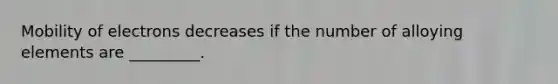 Mobility of electrons decreases if the number of alloying elements are _________.