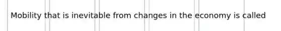 Mobility that is inevitable from changes in the economy is called