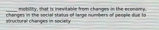 _____ mobility, that is inevitable from changes in the economy, changes in the social status of large numbers of people due to structural changes in society