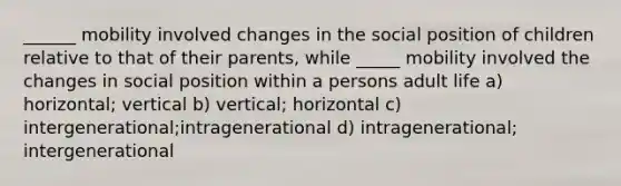 ______ mobility involved changes in the social position of children relative to that of their parents, while _____ mobility involved the changes in social position within a persons adult life a) horizontal; vertical b) vertical; horizontal c) intergenerational;intragenerational d) intragenerational; intergenerational