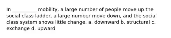 In __________ mobility, a large number of people move up the social class ladder, a large number move down, and the social class system shows little change. a. downward b. structural c. exchange d. upward