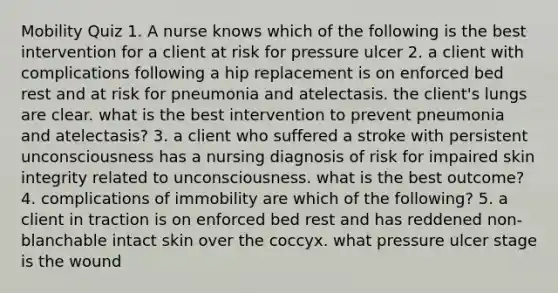 Mobility Quiz 1. A nurse knows which of the following is the best intervention for a client at risk for pressure ulcer 2. a client with complications following a hip replacement is on enforced bed rest and at risk for pneumonia and atelectasis. the client's lungs are clear. what is the best intervention to prevent pneumonia and atelectasis? 3. a client who suffered a stroke with persistent unconsciousness has a nursing diagnosis of risk for impaired skin integrity related to unconsciousness. what is the best outcome? 4. complications of immobility are which of the following? 5. a client in traction is on enforced bed rest and has reddened non-blanchable intact skin over the coccyx. what pressure ulcer stage is the wound