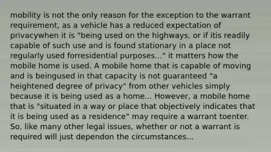 mobility is not the only reason for the exception to the warrant requirement, as a vehicle has a reduced expectation of privacywhen it is "being used on the highways, or if itis readily capable of such use and is found stationary in a place not regularly used forresidential purposes..." it matters how the mobile home is used. A mobile home that is capable of moving and is beingused in that capacity is not guaranteed "a heightened degree of privacy" from other vehicles simply because it is being used as a home... However, a mobile home that is "situated in a way or place that objectively indicates that it is being used as a residence" may require a warrant toenter. So, like many other legal issues, whether or not a warrant is required will just dependon the circumstances...