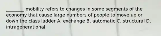 ________ mobility refers to changes in some segments of the economy that cause large numbers of people to move up or down the class ladder A. exchange B. automatic C. structural D. intragenerational