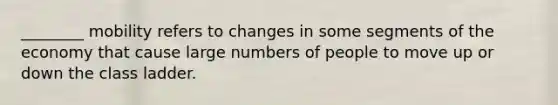 ________ mobility refers to changes in some segments of the economy that cause large numbers of people to move up or down the class ladder.