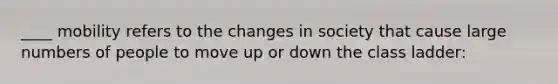 ____ mobility refers to the changes in society that cause large numbers of people to move up or down the class ladder: