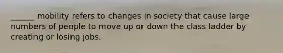 ______ mobility refers to changes in society that cause large numbers of people to move up or down the class ladder by creating or losing jobs.