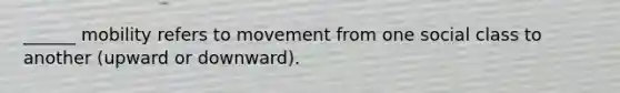 ______ mobility refers to movement from one social class to another (upward or downward).