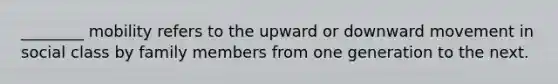 ________ mobility refers to the upward or downward movement in social class by family members from one generation to the next.