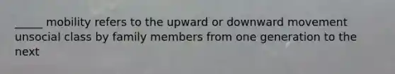 _____ mobility refers to the upward or downward movement unsocial class by family members from one generation to the next