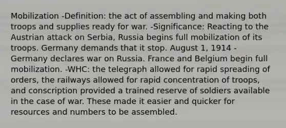 Mobilization -Definition: the act of assembling and making both troops and supplies ready for war. -Significance: Reacting to the Austrian attack on Serbia, Russia begins full mobilization of its troops. Germany demands that it stop. August 1, 1914 - Germany declares war on Russia. France and Belgium begin full mobilization. -WHC: the telegraph allowed for rapid spreading of orders, the railways allowed for rapid concentration of troops, and conscription provided a trained reserve of soldiers available in the case of war. These made it easier and quicker for resources and numbers to be assembled.