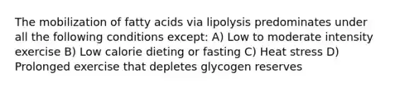 The mobilization of fatty acids via lipolysis predominates under all the following conditions except: A) Low to moderate intensity exercise B) Low calorie dieting or fasting C) Heat stress D) Prolonged exercise that depletes glycogen reserves