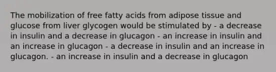 The mobilization of free fatty acids from adipose tissue and glucose from liver glycogen would be stimulated by - a decrease in insulin and a decrease in glucagon - an increase in insulin and an increase in glucagon - a decrease in insulin and an increase in glucagon. - an increase in insulin and a decrease in glucagon