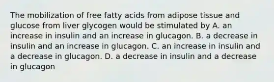 The mobilization of free fatty acids from adipose tissue and glucose from liver glycogen would be stimulated by A. an increase in insulin and an increase in glucagon. B. a decrease in insulin and an increase in glucagon. C. an increase in insulin and a decrease in glucagon. D. a decrease in insulin and a decrease in glucagon