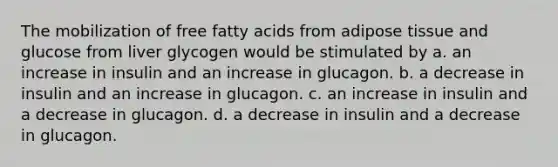 The mobilization of free fatty acids from adipose tissue and glucose from liver glycogen would be stimulated by a. an increase in insulin and an increase in glucagon. b. a decrease in insulin and an increase in glucagon. c. an increase in insulin and a decrease in glucagon. d. a decrease in insulin and a decrease in glucagon.