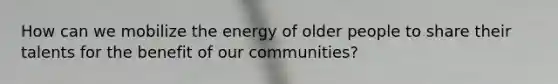 How can we mobilize the energy of older people to share their talents for the benefit of our communities?